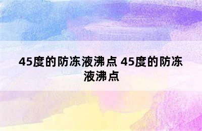 45度的防冻液沸点 45度的防冻液沸点